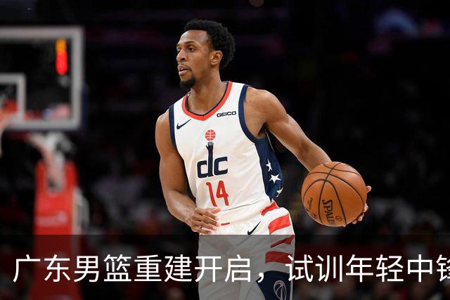 广东男篮重建开启，试训年轻中锋刘李引发关注